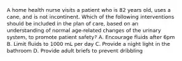 A home health nurse visits a patient who is 82 years old, uses a cane, and is not incontinent. Which of the following interventions should be included in the plan of care, based on an understanding of normal age-related changes of the urinary system, to promote patient safety? A. Encourage fluids after 6pm B. Limit fluids to 1000 mL per day C. Provide a night light in the bathroom D. Provide adult briefs to prevent dribbling