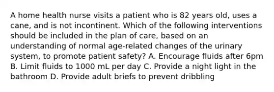 A home health nurse visits a patient who is 82 years old, uses a cane, and is not incontinent. Which of the following interventions should be included in the plan of care, based on an understanding of normal age-related changes of the urinary system, to promote patient safety? A. Encourage fluids after 6pm B. Limit fluids to 1000 mL per day C. Provide a night light in the bathroom D. Provide adult briefs to prevent dribbling