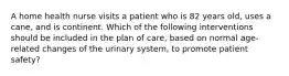 A home health nurse visits a patient who is 82 years old, uses a cane, and is continent. Which of the following interventions should be included in the plan of care, based on normal age-related changes of the urinary system, to promote patient safety?