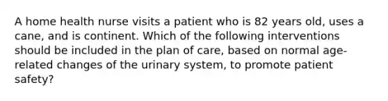 A home health nurse visits a patient who is 82 years old, uses a cane, and is continent. Which of the following interventions should be included in the plan of care, based on normal age-related changes of the urinary system, to promote patient safety?