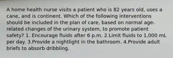 A home health nurse visits a patient who is 82 years old, uses a cane, and is continent. Which of the following interventions should be included in the plan of care, based on normal age-related changes of the urinary system, to promote patient safety? 1. Encourage fluids after 6 p.m. 2.Limit fluids to 1,000 mL per day. 3.Provide a nightlight in the bathroom. 4.Provide adult briefs to absorb dribbling.