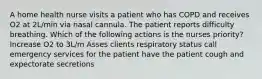 A home health nurse visits a patient who has COPD and receives O2 at 2L/min via nasal cannula. The patient reports difficulty breathing. Which of the following actions is the nurses priority? Increase O2 to 3L/m Asses clients respiratory status call emergency services for the patient have the patient cough and expectorate secretions