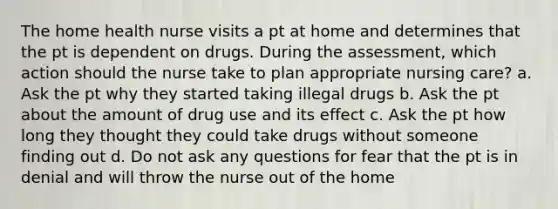 The home health nurse visits a pt at home and determines that the pt is dependent on drugs. During the assessment, which action should the nurse take to plan appropriate nursing care? a. Ask the pt why they started taking illegal drugs b. Ask the pt about the amount of drug use and its effect c. Ask the pt how long they thought they could take drugs without someone finding out d. Do not ask any questions for fear that the pt is in denial and will throw the nurse out of the home