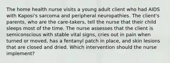 The home health nurse visits a young adult client who had AIDS with Kaposi's sarcoma and peripheral neuropathies. The client's parents, who are the care-takers, tell the nurse that their child sleeps most of the time. The nurse assesses that the client is semiconscious with stable vital signs, cries out in pain when turned or moved, has a fentanyl patch in place, and skin lesions that are closed and dried. Which intervention should the nurse implement?