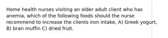 Home health nurses visiting an older adult client who has anemia, which of the following foods should the nurse recommend to increase the clients iron intake, A) Greek yogurt, B) bran muffin C) dried fruit.