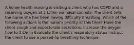 A home health nursing is visiting a client who has COPD and is receiving oxygen at 2 L/min via nasal cannula. The client tells the nurse she has been having difficulty breathing. Which of the following actions is the nurse's priority at this time? Have the client cough and expectorate secretions. Increase the oxygen flow to 3 L/min Evaluate the client's respiratory status Instruct the client to use a pursed-lip breathing technique