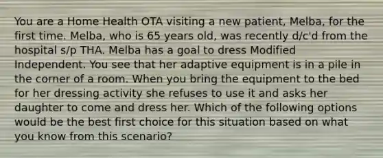 You are a Home Health OTA visiting a new patient, Melba, for the first time. Melba, who is 65 years old, was recently d/c'd from the hospital s/p THA. Melba has a goal to dress Modified Independent. You see that her adaptive equipment is in a pile in the corner of a room. When you bring the equipment to the bed for her dressing activity she refuses to use it and asks her daughter to come and dress her. Which of the following options would be the best first choice for this situation based on what you know from this scenario?