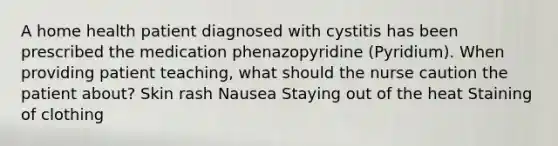 A home health patient diagnosed with cystitis has been prescribed the medication phenazopyridine (Pyridium). When providing patient teaching, what should the nurse caution the patient about? Skin rash Nausea Staying out of the heat Staining of clothing