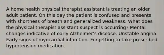 A home health physical therapist assistant is treating an older adult patient. On this day the patient is confused and presents with shortness of breath and generalized weakness. What does the physical therapist assistant suspect is occurring? Mental changes indicative of early Alzheimer's disease. Unstable angina. Early signs of myocardial infarction. Forgetting to take prescribed hypertension medication.