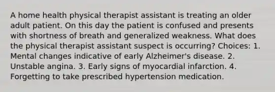 A home health physical therapist assistant is treating an older adult patient. On this day the patient is confused and presents with shortness of breath and generalized weakness. What does the physical therapist assistant suspect is occurring? Choices: 1. Mental changes indicative of early Alzheimer's disease. 2. Unstable angina. 3. Early signs of myocardial infarction. 4. Forgetting to take prescribed hypertension medication.