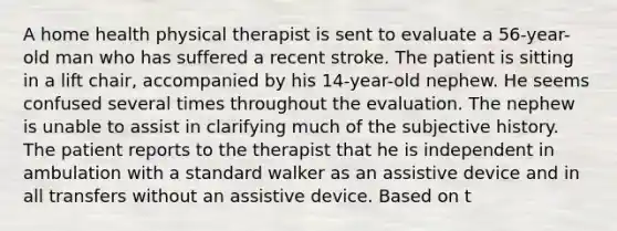 A home health physical therapist is sent to evaluate a 56-year-old man who has suffered a recent stroke. The patient is sitting in a lift chair, accompanied by his 14-year-old nephew. He seems confused several times throughout the evaluation. The nephew is unable to assist in clarifying much of the subjective history. The patient reports to the therapist that he is independent in ambulation with a standard walker as an assistive device and in all transfers without an assistive device. Based on t