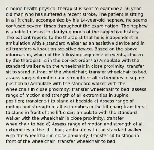 A home health physical therapist is sent to examine a 56-year-old man who has suffered a recent stroke. The patient is sitting in a lift chair, accompanied by his 14-year-old nephew. He seems confused several times throughout the examination. The nephew is unable to assist in clarifying much of the subjective history. The patient reports to the therapist that he is independent in ambulation with a standard walker as an assistive device and in all transfers without an assistive device. Based on the above information, which of the following sequence of events, chosen by the therapist, is in the correct order? a) Ambulate with the standard walker with the wheelchair in close proximity; transfer sit to stand in front of the wheelchair; transfer wheelchair to bed; assess range of motion and strength of all extremities in supine position b) Ambulate with the standard walker with the wheelchair in close proximity; transfer wheelchair to bed; assess range of motion and strength of all extremities in supine position; transfer sit to stand at bedside c) Assess range of motion and strength of all extremities in the lift chair; transfer sit to stand in front of the lift chair; ambulate with the standard walker with the wheelchair in close proximity; transfer wheelchair to bed d) Assess range of motion and strength of all extremities in the lift chair; ambulate with the standard walker with the wheelchair in close proximity; transfer sit to stand in front of the wheelchair; transfer wheelchair to bed