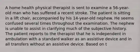 A home health physical therapist is sent to examine a 56-year-old man who has suffered a recent stroke. The patient is sitting in a lift chair, accompanied by his 14-year-old nephew. He seems confused several times throughout the examination. The nephew is unable to assist in clarifying much of the subjective history. The patient reports to the therapist that he is independent in ambulation with a standard walker as an assistive device and in all transfers without an assistive device. Based on t