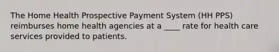 The Home Health Prospective Payment System (HH PPS) reimburses home health agencies at a ____ rate for health care services provided to patients.