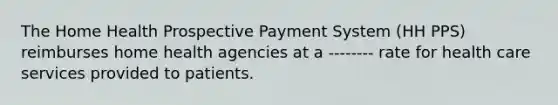 The Home Health Prospective Payment System (HH PPS) reimburses home health agencies at a -------- rate for health care services provided to patients.