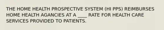 THE HOME HEALTH PROSPECTIVE SYSTEM (HI PPS) REIMBURSES HOME HEALTH AGANCIES AT A ____ RATE FOR HEALTH CARE SERVICES PROVIDED TO PATIENTS.