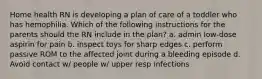 Home health RN is developing a plan of care of a toddler who has hemophilia. Which of the following instructions for the parents should the RN include in the plan? a. admin low-dose aspirin for pain b. inspect toys for sharp edges c. perform passive ROM to the affected joint during a bleeding episode d. Avoid contact w/ people w/ upper resp infections