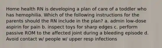 Home health RN is developing a plan of care of a toddler who has hemophilia. Which of the following instructions for the parents should the RN include in the plan? a. admin low-dose aspirin for pain b. inspect toys for sharp edges c. perform passive ROM to the affected joint during a bleeding episode d. Avoid contact w/ people w/ upper resp infections