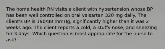 The home health RN visits a client with hypertension whose BP has been well controlled on oral valsartan 320 mg daily. The client's BP is 190/88 mmHg, significantly higher than it was 2 weeks ago. The client reports a cold, a stuffy nose, and sneezing for 3 days. Which question is most appropriate for the nurse to ask?