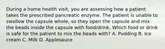 During a home health visit, you are assessing how a patient takes the prescribed pancreatic enzyme. The patient is unable to swallow the capsule whole, so they open the capsule and mix the beads inside the capsule with food/drink. Which food or drink is safe for the patient to mix the beads with? A. Pudding B. Ice cream C. Milk D. Applesauce