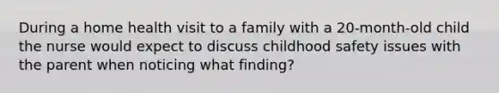 During a home health visit to a family with a 20-month-old child the nurse would expect to discuss childhood safety issues with the parent when noticing what finding?