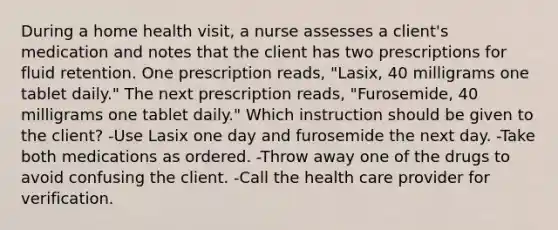 During a home health visit, a nurse assesses a client's medication and notes that the client has two prescriptions for fluid retention. One prescription reads, "Lasix, 40 milligrams one tablet daily." The next prescription reads, "Furosemide, 40 milligrams one tablet daily." Which instruction should be given to the client? -Use Lasix one day and furosemide the next day. -Take both medications as ordered. -Throw away one of the drugs to avoid confusing the client. -Call the health care provider for verification.