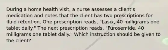 During a home health visit, a nurse assesses a client's medication and notes that the client has two prescriptions for fluid retention. One prescription reads, "Lasix, 40 milligrams one tablet daily." The next prescription reads, "Furosemide, 40 milligrams one tablet daily." Which instruction should be given to the client?