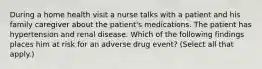 During a home health visit a nurse talks with a patient and his family caregiver about the patient's medications. The patient has hypertension and renal disease. Which of the following findings places him at risk for an adverse drug event? (Select all that apply.)