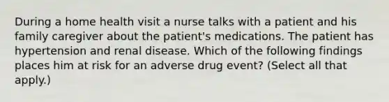 During a home health visit a nurse talks with a patient and his family caregiver about the patient's medications. The patient has hypertension and renal disease. Which of the following findings places him at risk for an adverse drug event? (Select all that apply.)