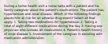 During a home health visit a nurse talks with a patient and his family caregiver about the patient's medications. The patient has hypertension and renal disease. Which of the following findings places him at risk for an adverse drug event? Select all that apply. 1. Taking two medications for hypertension 2. Taking a total of eight different medications during the day 3. Having one physician who reviews all medications 4. Patient's health history of renal disease 5. Involvement of the caregiver in assisting with medication administration