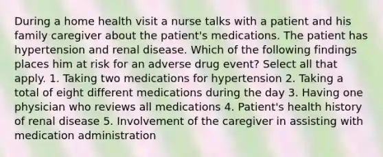 During a home health visit a nurse talks with a patient and his family caregiver about the patient's medications. The patient has hypertension and renal disease. Which of the following findings places him at risk for an adverse drug event? Select all that apply. 1. Taking two medications for hypertension 2. Taking a total of eight different medications during the day 3. Having one physician who reviews all medications 4. Patient's health history of renal disease 5. Involvement of the caregiver in assisting with medication administration