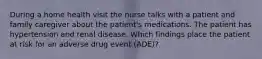 During a home health visit the nurse talks with a patient and family caregiver about the patient's medications. The patient has hypertension and renal disease. Which findings place the patient at risk for an adverse drug event (ADE)?