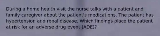 During a home health visit the nurse talks with a patient and family caregiver about the patient's medications. The patient has hypertension and renal disease. Which findings place the patient at risk for an adverse drug event (ADE)?