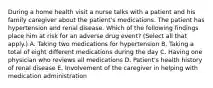 During a home health visit a nurse talks with a patient and his family caregiver about the patient's medications. The patient has hypertension and renal disease. Which of the following findings place him at risk for an adverse drug event? (Select all that apply.) A. Taking two medications for hypertension B. Taking a total of eight different medications during the day C. Having one physician who reviews all medications D. Patient's health history of renal disease E. Involvement of the caregiver in helping with medication administration