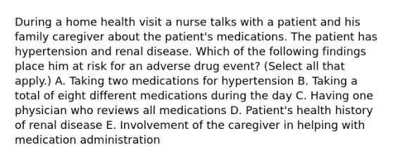 During a home health visit a nurse talks with a patient and his family caregiver about the patient's medications. The patient has hypertension and renal disease. Which of the following findings place him at risk for an adverse drug event? (Select all that apply.) A. Taking two medications for hypertension B. Taking a total of eight different medications during the day C. Having one physician who reviews all medications D. Patient's health history of renal disease E. Involvement of the caregiver in helping with medication administration