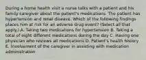 During a home health visit a nurse talks with a patient and his family caregiver about the patient's medications. The patient has hypertension and renal disease. Which of the following findings places him at risk for an adverse drug event? (Select all that apply.) A. Taking two medications for hypertension B. Taking a total of eight different medications during the day C. Having one physician who reviews all medications D. Patient's health history E. Involvement of the caregiver in assisting with medication administration