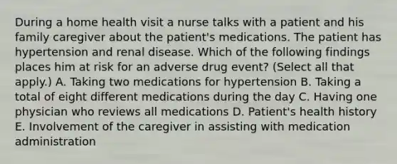 During a home health visit a nurse talks with a patient and his family caregiver about the patient's medications. The patient has hypertension and renal disease. Which of the following findings places him at risk for an adverse drug event? (Select all that apply.) A. Taking two medications for hypertension B. Taking a total of eight different medications during the day C. Having one physician who reviews all medications D. Patient's health history E. Involvement of the caregiver in assisting with medication administration