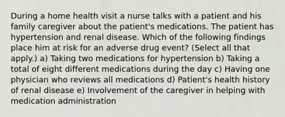 During a home health visit a nurse talks with a patient and his family caregiver about the patient's medications. The patient has hypertension and renal disease. Which of the following findings place him at risk for an adverse drug event? (Select all that apply.) a) Taking two medications for hypertension b) Taking a total of eight different medications during the day c) Having one physician who reviews all medications d) Patient's health history of renal disease e) Involvement of the caregiver in helping with medication administration