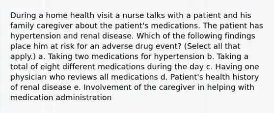 During a home health visit a nurse talks with a patient and his family caregiver about the patient's medications. The patient has hypertension and renal disease. Which of the following findings place him at risk for an adverse drug event? (Select all that apply.) a. Taking two medications for hypertension b. Taking a total of eight different medications during the day c. Having one physician who reviews all medications d. Patient's health history of renal disease e. Involvement of the caregiver in helping with medication administration