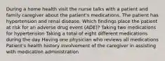 During a home health visit the nurse talks with a patient and family caregiver about the patient's medications. The patient has hypertension and renal disease. Which findings place the patient at risk for an adverse drug event (ADE)? Taking two medications for hypertension Taking a total of eight different medications during the day Having one physician who reviews all medications Patient's health history Involvement of the caregiver in assisting with medication administration