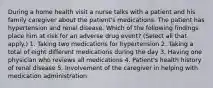 During a home health visit a nurse talks with a patient and his family caregiver about the patient's medications. The patient has hypertension and renal disease. Which of the following findings place him at risk for an adverse drug event? (Select all that apply.) 1. Taking two medications for hypertension 2. Taking a total of eight different medications during the day 3. Having one physician who reviews all medications 4. Patient's health history of renal disease 5. Involvement of the caregiver in helping with medication administration