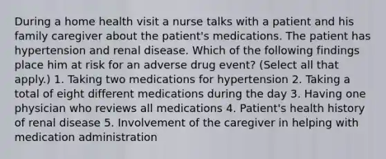 During a home health visit a nurse talks with a patient and his family caregiver about the patient's medications. The patient has hypertension and renal disease. Which of the following findings place him at risk for an adverse drug event? (Select all that apply.) 1. Taking two medications for hypertension 2. Taking a total of eight different medications during the day 3. Having one physician who reviews all medications 4. Patient's health history of renal disease 5. Involvement of the caregiver in helping with medication administration