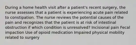 During a home health visit after a patient's recent surgery, the nurse assesses that a patient is experiencing acute pain related to constipation. The nurse reviews the potential causes of the pain and recognizes that the patient is at risk of intestinal obstruction if which condition is unresolved? Incisional pain Fecal impaction Use of opioid medication Impaired physical mobility related to surgery