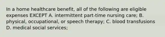 In a home healthcare benefit, all of the following are eligible expenses EXCEPT A. intermittent part-time nursing care; B. physical, occupational, or speech therapy; C. blood transfusions D. medical social services;