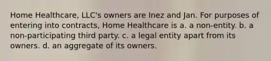 Home Healthcare, LLC's owners are Inez and Jan. For purposes of entering into contracts, Home Healthcare is a. a non-entity. b. a non-participating third party. c. a legal entity apart from its owners. d. an aggregate of its owners.