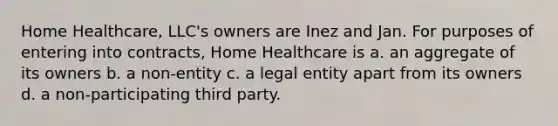 Home Healthcare, LLC's owners are Inez and Jan. For purposes of entering into contracts, Home Healthcare is a. an aggregate of its owners b. a non-entity c. a legal entity apart from its owners d. a non-participating third party.