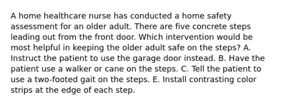 A home healthcare nurse has conducted a home safety assessment for an older adult. There are five concrete steps leading out from the front door. Which intervention would be most helpful in keeping the older adult safe on the steps? A. Instruct the patient to use the garage door instead. B. Have the patient use a walker or cane on the steps. C. Tell the patient to use a two-footed gait on the steps. E. Install contrasting color strips at the edge of each step.