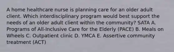 A home healthcare nurse is planning care for an older adult client. Which interdisciplinary program would best support the needs of an older adult client within the community? SATA A. Programs of All-Inclusive Care for the Elderly (PACE) B. Meals on Wheels C. Outpatient clinic D. YMCA E. Assertive community treatment (ACT)