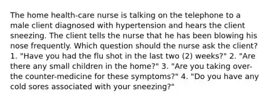 The home health-care nurse is talking on the telephone to a male client diagnosed with hypertension and hears the client sneezing. The client tells the nurse that he has been blowing his nose frequently. Which question should the nurse ask the client? 1. "Have you had the flu shot in the last two (2) weeks?" 2. "Are there any small children in the home?" 3. "Are you taking over-the counter-medicine for these symptoms?" 4. "Do you have any cold sores associated with your sneezing?"