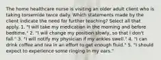 The home healthcare nurse is visiting an older adult client who is taking torsemide twice daily. Which statements made by the client indicate the need for further teaching? Select all that apply. 1. "I will take my medication in the morning and before bedtime." 2. "I will change my position slowly, so that I don't fall." 3. "I will notify my physician if my ankles swell." 4. "I can drink coffee and tea in an effort to get enough fluid." 5. "I should expect to experience some ringing in my ears."